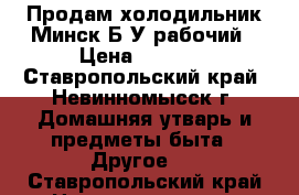 Продам холодильник Минск Б/У рабочий › Цена ­ 2 000 - Ставропольский край, Невинномысск г. Домашняя утварь и предметы быта » Другое   . Ставропольский край,Невинномысск г.